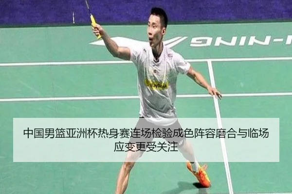 中国男篮亚洲杯热身赛连场检验成色阵容磨合与临场应变更受关注